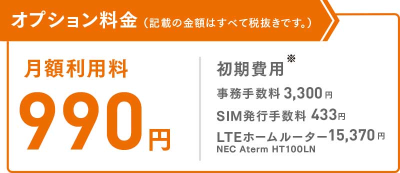 オプション料金(記載の金額はすべて税抜きです。)月額利用料:900円 初期費用:事務手数料3,000円 SIM発行手数料394円 LTEホームルーター13,980円