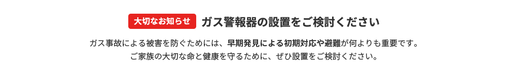 【大切なお知らせ】ガス警報器の設置をご検討ください。ガス事故による被害を防ぐためには、早期発見による初期対応や避難が何よりも重要です。ご家族の大切な命と健康を守るために、ぜひ設置をご検討ください。