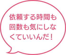 依頼する時間も回数も気にしなくていいんだ！