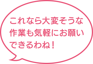 これなら大変そうな作業も気軽にお願いできるわね！