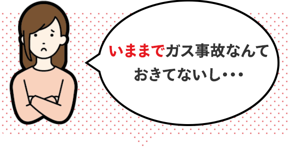 いままでガス事故なんておきてないし・・・