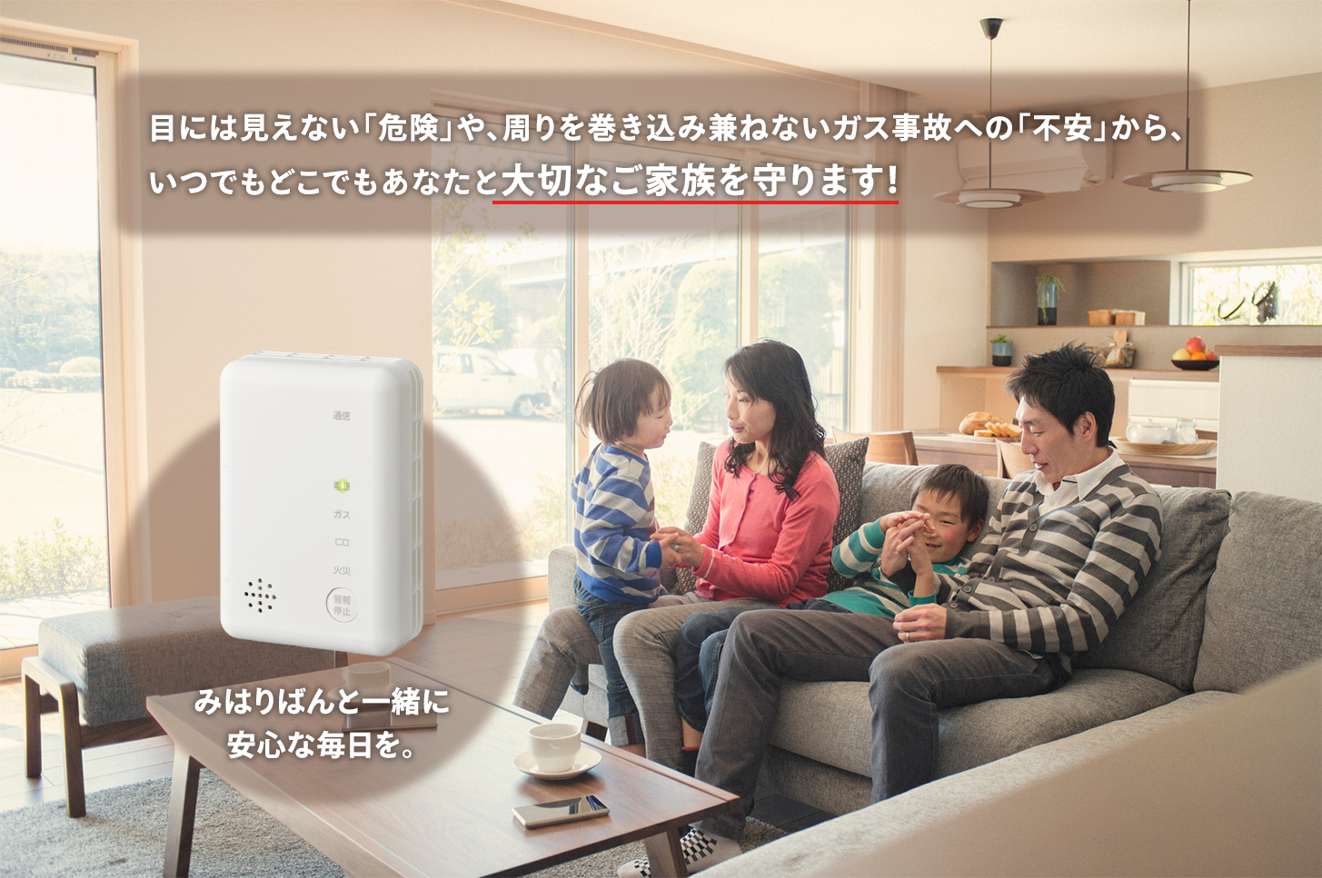 目には見えない「危険」や、周りを巻き込み兼ねないガス事故への「不安」から、いつでもどこでもあなたと大切なご家族を守ります！