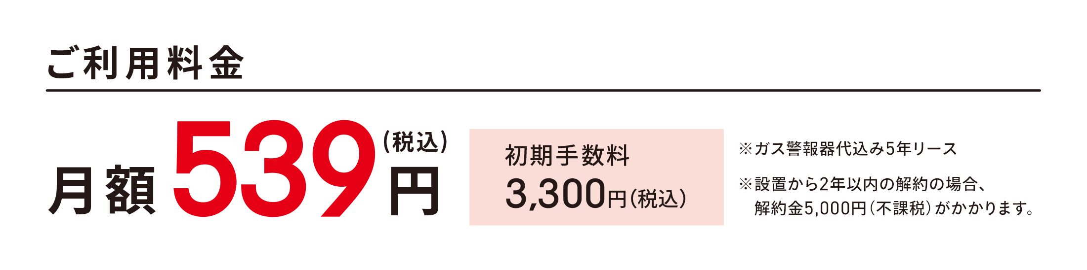 ＜ご利用料金＞ 月額539円(税込) 初期手数料3,300円（税込）※ガス警報器代込み5年リース※設置から2年以内の解約の場合、解約金5,000円(不課税)がかかります。