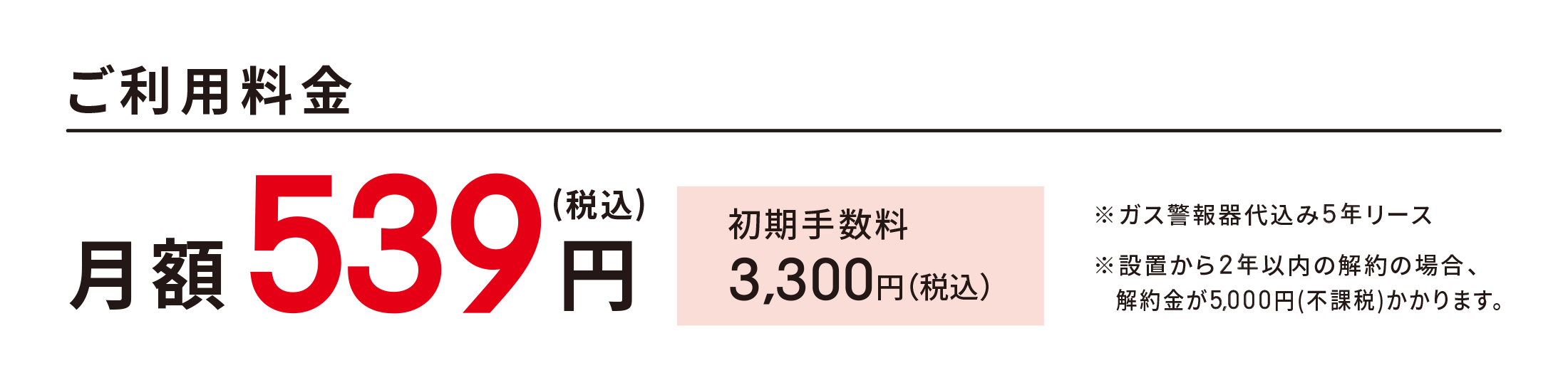 ＜ご利用料金＞ 月額539円(税込) 初期手数料3,300円（税込）※ガス警報器代込み5年リース※設置から2年以内の解約の場合、解約金が5,000円(不課税)かかります。